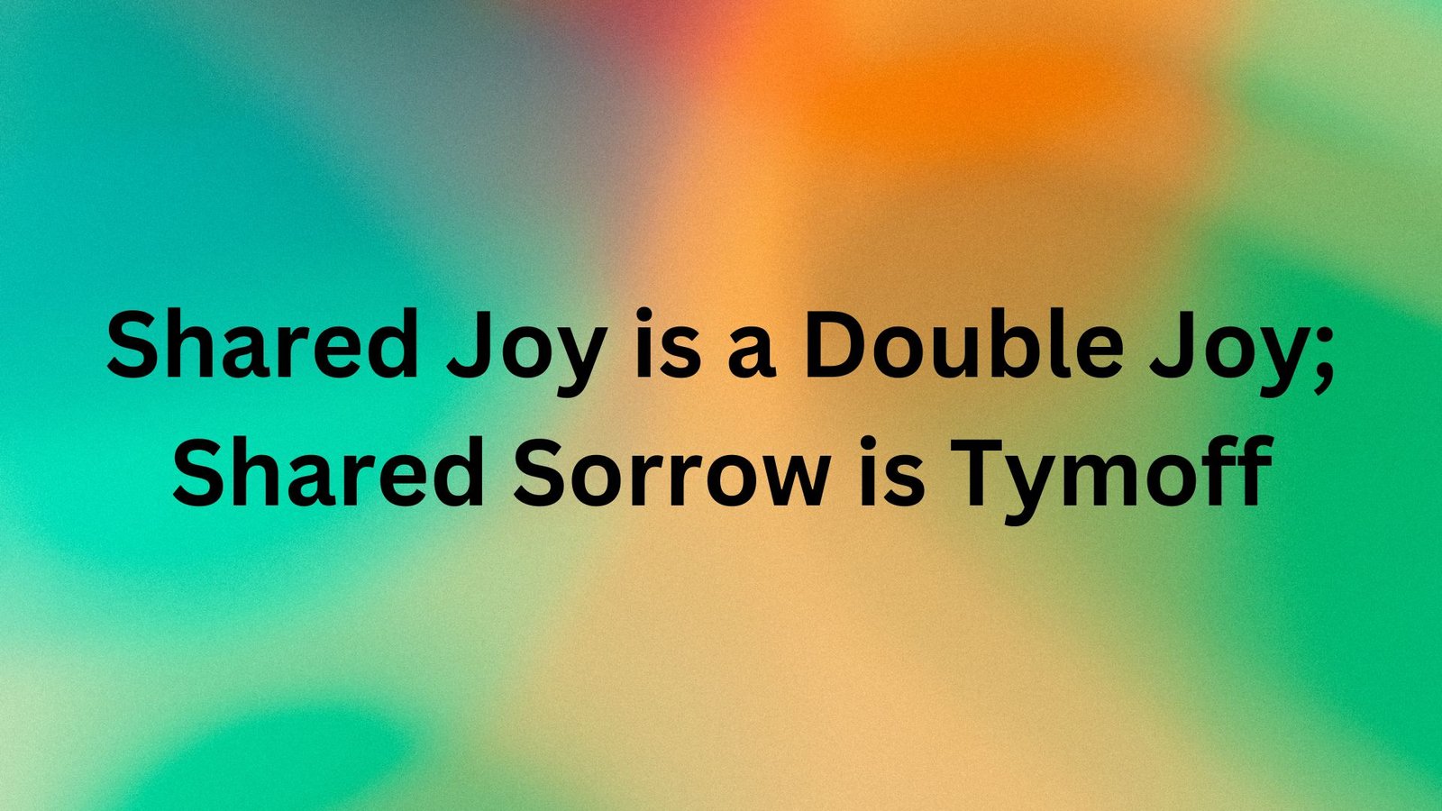 Shared Joy is a Double Joy; Shared Sorrow is Tymoff